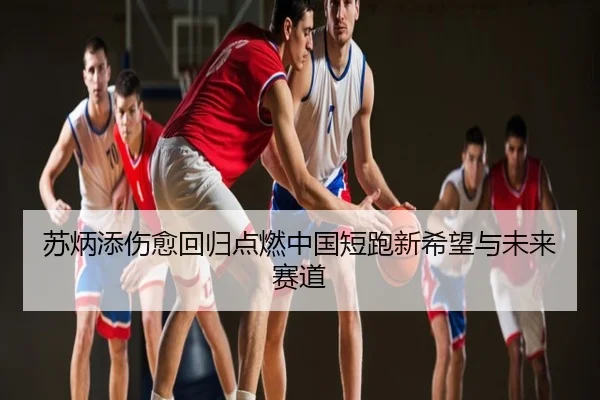 苏炳添伤愈回归点燃中国短跑新希望与未来赛道