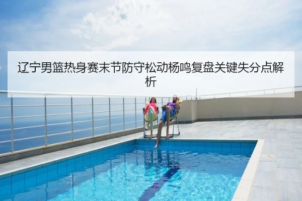 辽宁男篮热身赛末节防守松动杨鸣复盘关键失分点解析
