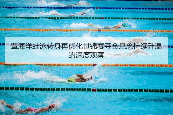 覃海洋蛙泳转身再优化世锦赛夺金悬念持续升温的深度观察
