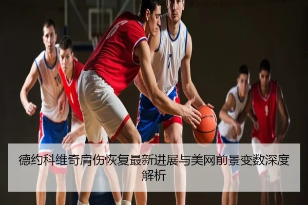 德约科维奇肩伤恢复最新进展与美网前景变数深度解析