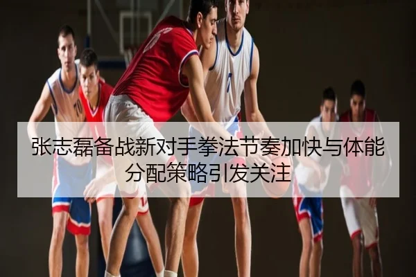 张志磊备战新对手拳法节奏加快与体能分配策略引发关注
