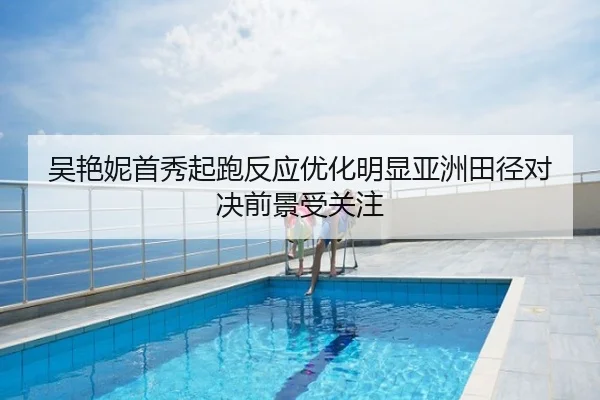 吴艳妮首秀起跑反应优化明显亚洲田径对决前景受关注