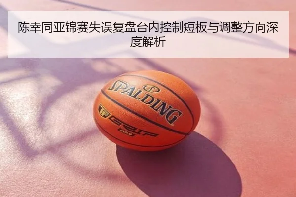 陈幸同亚锦赛失误复盘台内控制短板与调整方向深度解析